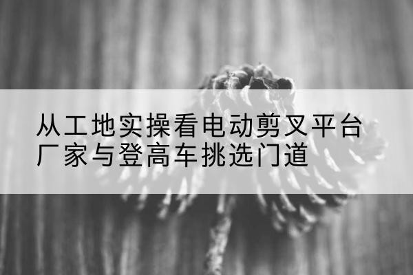 康马电动剪叉升降平台厂家-从工地实操看电动剪叉平台厂家与登高车挑选门道