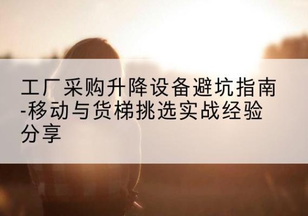 康马移动式升降机怎么选-工厂采购升降设备避坑指南-移动与货梯挑选实战经验分享