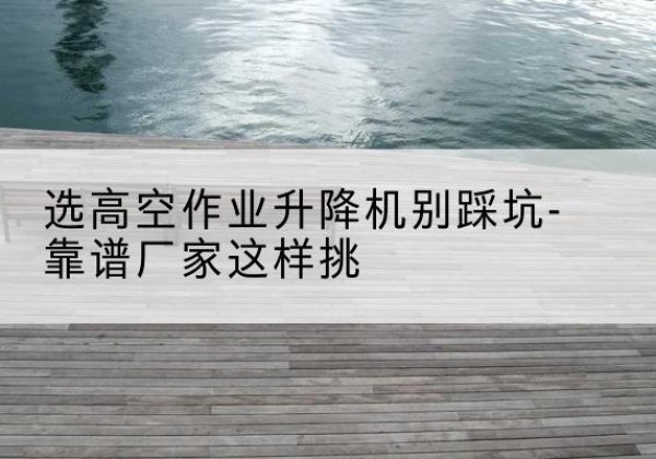 康马剪叉式升降机厂家-选高空作业升降机别踩坑-靠谱厂家这样挑