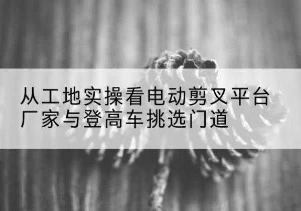康马电动剪叉升降平台厂家-从工地实操看电动剪叉平台厂家与登高车挑选门道